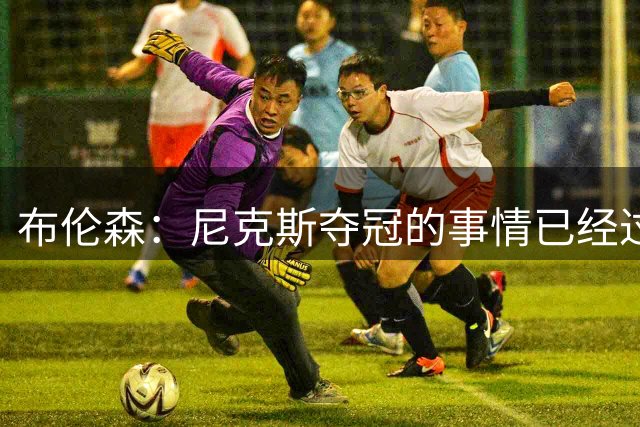 布伦森：尼克斯夺冠的事情已经过去了，这不是我们接下来的焦点